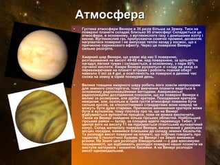 Атмосфера Густина атмосфери Венери в 35 разів більша за Земну. Тиск на поверхні планети складає близько 95 атмосфер! Складається ця атмосфера, в основному, з вуглекислого газу з домішками азоту і кисню. Вуглекислий газ, пропускаючи сонячні промені, дозволяє нагріватися поверхні і не випускає тепло назад у космос, що є причиною парникового ефекту. Через це поверхню Венери сильно розігріто. Хмарний шар Венери, що ховає від нас її поверхню, розташований на висоті 49-68 км. над поверхнею, за щільністю нагадує легкий туман і складається, в основному, з пари 80% сірчаної кислоти. Хмари Венери рухаються зі сходу на захід за переважаючими на планеті вітрами і роблять повний оберт навколо її осі за 4 дні, а освітленість на поверхні в денний час схожа на земну в сірий похмурий день. Велика товщина хмарного шару робить його зовсім непрозорим для земного спостерігача, тому вивчення планети ведеться в основному радіолокаційними методами. Американські радіолокаційні дослідження показали, що на поверхні Венери є великі за розмірами, але дрібні кратери. Походження кратерів невідоме, але, оскільки в такій густій атмосфері повинна бути сильна ерозія, за «геологічними» стандартами вони навряд чи можуть бути дуже старими. Причиною виникнення кратерів може бути й вулканізм, тому гіпотезу про те, що на Венері відбуваються вулканічні процеси, поки не можна виключити. Також на Венері знайдено кілька гірських областей. Найбільший гірський район — Іштар, за площею вдвічі перевищує Тибет. У центрі його на висоту 11 км піднімається гігантський вулканічний конус. Склад матеріалу поверхні Венери, визначений у декількох місцях посадки, виявився близьким до складу земних базальтів. Та розподіл висот поверхні на планеті, що побічно говорить про характер її геологічної будови, на Венері і на Землі виявився різним. Hа Землі цей розподіл бімодальний — є два максимуми поширеності, що відбивають розподіл поверхні нашої планети на виступи материків і океанічні басейни. А на Венері розподіл висот одномодальний. 