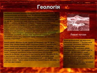 Геологія Найбільш поширені рівнини декількох типів, утворені нашаруваннями вулканічних лав. Морфологія лавових потоків у сполученні з результатами визначення хімічного складу в місцях посадки космічних апаратів серії «Венера» — «Вега» свідчать про те, що це — базальтові лави, широко розповсюджені на Землі, Місяці, і, мабуть, на Меркурії й Марсі. У межах цих рівнин спостерігаються специфічні кільцеві вулканотектонічні структури поперечником у сотні кілометрів, що одержали назву «вінців». Серед рівнин знаходяться «острови» і «континенти» сильно пересіченої місцевості, не типової для інших планет. Структурний малюнок такої поверхні, зумовлений перетинаннями численних тектонічних розламів, нагадує вид черепичної покрівлі, а тому місцевість цього типу одержала назву «тессера», що грецькою означає «черепиця». Аналіз даних «Венери-15,16» привів до висновку про те, що в межах зони зйомки немає ознак «тектоніки плит» — типової для Землі глобальної організації геологічної активності, для якої характерний поділ верхньої твердої оболонки — літосфери — на кілька великих плит, що пересуваються горизонтально одна щодо іншої. Головною рушійною силою вулканічних тектонічних процесів на Венері, за результатами аналізу даних «Венери-15,16», є вертикальні, висхідні й спадні, пересування речовини надр планети за рахунок теплових неоднорідностей — так званих «гарячих плям». Гарячі плями істотні й у геології Землі, але роль їх усе-таки другорядна. Лавові потоки Було встановлено, що ендогенні геологічні процеси — базальтовий вулканізм і розломна тектоніка — панують над екзогенними процесами. Hе виявлено ніяких наслідків діяльності рідкої води на планеті. Це обставина й деякі особливості розподілу ударних кратерів за розміром показали, що умови, близькі до сучасних, були на Венері протягом усього простеженого в глиб часу проміжку геологічної історії планети. 