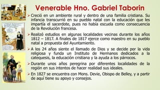 Venerable Hno. Gabriel Taborin 
 Creció en un ambiente rural y dentro de una familia cristiana. Su 
infancia transcurrió en su pueblo natal con la educación que les 
impartía el sacerdote, pues no había escuela como consecuencia 
de la Revolución francesa. 
Realizó estudios en algunas localidades vecinas durante los años 
1812 – 1817. A finales de 1817 ejerce como maestro en su pueblo 
natal a propuesta del Ayuntamiento. 
A los 24 años siente el llamado de Dios y se decide por la vida 
religiosa y funda un Instituto de Hermanos dedicados a la 
catequesis, la educación cristiana y la ayuda a los párrocos. 
 Durante unos años peregrina por diferentes localidades de la 
región en sus intentos de hacer realidad sus ideales. 
 En 1827 se encuentra con Mons. Devie, Obispo de Belley, y a partir 
de aquí tiene su apoyo y consejos. 
 