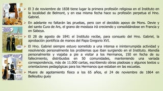  El 3 de noviembre de 1838 tiene lugar la primera profesión religiosa en el Instituto en 
la localidad de Belmont, y en esa misma fecha hace su profesión perpetua el Hno. 
Gabriel. 
 En adelante no faltarán las pruebas, pero con el decidido apoyo de Mons. Devie y 
del santo Cura de Ars, el grano de mostaza irá creciendo y consolidándose en Francia y 
en Saboya. 
 El 28 de agosto de 1841 el Instituto recibe, para consuelo del Hno. Gabriel, la 
aprobación pontificia de manos del Papa Gregorio XVI. 
 El Hno. Gabriel siempre estuvo sometido a una intensa e ininterrumpida actividad y 
resolviendo personalmente los problemas que iban surgiendo en el Instituto. Atendía 
personalmente y viajaba a pie a visitar a los Hermanos, 150 en fecha de su 
fallecimiento, distribuidos en 50 comunidades, manteniendo una variada 
correspondencia, más de 11.000 cartas, escribiendo obras piadosas y algunos textos u 
orientaciones pedagógicas para los Hermanos que estaban en las escuelas. 
 Muere de agotamiento físico a los 65 años, el 24 de noviembre de 1864 en 
Belleydou guey 
 