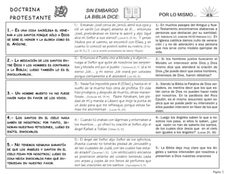 .
DOCTRINA
PROTESTANTE
5.- NO TENEMOS NINGUNA GARANTÍA
DE QUE LOS ÁNGELES Y SANTOS EN EL
CIELO PIDAN POR NOSOTROS; LUEGO ES
COSA NECIA INVOCARLOS PARA QUE IN-
TERCEDAN EN NUESTRO FAVOR.
5.- El ángel del Señor dijo: Señor de los ejércitos,
¿hasta cuando no tendrás piedad de Jerusalén y
de las ciudades de Judá, con las cuales has esta-
do airado? (Zacarias 1, 12) Los veinticuatro ancianos
se postraron delante del cordero teniendo cada
uno arpas y copas de oro llenos de perfumes que
son las oraciones de los santos (Apocalipsis 5, 8)
5.- La Biblia deja muy claro que los án-
geles y santos interceden por nosotros y
presentan a Dios nuestras oraciones
4.- Luego los ángeles saben lo que a no-
sotros nos pasa, si ellos lo saben, ¿por
qué razón no han de saberlo los santos,
de los cuales dice Jesús que en el cielo
son iguales a los ángeles? (Lucas 20, 36)
4.- Cuando tú orabas con lágrimas y enterraban a
los muertos… yo ofrecí tu oración al Señor, dijo el
ángel Rafael a Tobías (Tobías 12, 12)
4.- LOS SANTOS EN EL CIELO NADA
SABEN DE NOSOTROS; POR TANTO, IG-
NORAN NUESTRAS PETICIONES, LUEGO ES
INÚTIL INVOCARLOS
3.- Siendo la Biblia la Palabra de Dios ver-
dadera, es mentira decir que los que es-
tán cerca de Dios no pueden hacer nada
por nosotros. En la parábola del Rico
Epulón, es el mismo Jesucristo quien ex-
plica que se puede pedir su intercesión y
ellos pueden intervenir en favor de los que
viven.
3.- Nada fue imposible para él (Elías) y hasta en el
sueño de la muerte hizo obra de profeta. En vida
hizo prodigios, y después de muerto, obras maravi-
llosas . (Sirácide 48, 13-14) Padre Abraham, ten pie-
dad de mí y manda a Lázaro que moje la punta de
un dedo para que me refresque, porque estas lla-
mas me atormentan . (Lucas 16, 24)
2.- Entonces el Pueblo vino a Moisés y le dijeron:…
ruega al Señor que quite de nosotros las serpien-
tes y Moisés oró por el pueblo ( Números 21, 7) Id a mi
siervo Job… y mi siervo Job orará por ustedes
porque ciertamente a él atenderé (Job 42, 8)
2.- Si los hombres justos buscaron el
Moisés un intercesor ante Dios y Dios
mismo dice que atenderá la oración de
Dios ¿Se puede decir que estos hombres,
temerosos de Dios, fueron idólatras?
3.- UN HOMBRE MUERTO YA NO PUEDE
HACER NADA EN FAVOR DE LOS VIVOS.
2.- LA MEDIACIÓN DE LOS SANTOS EN-
TRE DIOS Y LOS HOMBRES ES CONTRARIA
A LA BIBLIA; LUEGO TAMBIÉN LO ES EL
INVOLUCRARLOS.
1.- ES UNA COSA SACRÍLEGA EL VENE-
RAR A LOS SANTOS PORQUE SÓLO A DIOS
SE DEBE EL HONOR Y LA GLORIA COMO ES
EL APÓSTRE.
1.- Estando José cerca de Jericó, abrió sus ojos y
vió un varón (un ángel) delante de él… entonces
José, postrándose en tierra le adoró y dijo: ¿qué
dice mi Señor a sus siervo? (Josué 5, 13-14). Y yendo
Abdios por el camino, se encontró con Elías; y en
cuanto lo conoció se postró sobre su rostro. (3 Re-
yes 18, 3 y 7) ( es la versión protestante de Valera 1 Reyes)
1.- En muchos pasajes del Antiguo y Nue-
vo Testamento encontramos alabanzas a
personas que destacan por su santidad.
(cfr. Sabiduría 10, sirácide 44-50 Hebreos 11) En
la Iglesia católica damos culto de venera-
ción ( y no de adoración) a esa persona
que nos sirve como modelo ejemplar de
vida.
POR LO MISMO...
SIN EMBARGO
LA BIBLIA DICE:
Página 2
 