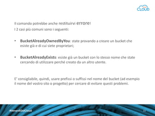 Il comando potrebbe anche restituirvi errore!

I 2 casi più comuni sono i seguenti:

•

BucketAlreadyOwnedByYou: state provando a creare un bucket che
esiste già e di cui siete proprietari;

•

BucketAlreadyExists: esiste già un bucket con lo stesso nome che state
cercando di utilizzare perché creato da un altro utente.

E’ consigliabile, quindi, usare prefissi o suffissi nel nome del bucket (ad esempio
il nome del vostro sito o progetto) per cercare di evitare questi problemi.

#VenerdìDelCloud

11

 
