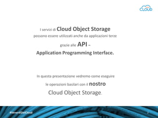 I servizi di Cloud

Object Storage

possono essere utilizzati anche da applicazioni terze
grazie alle

API –

Application Programming Interface.

In questa presentazione vedremo come eseguire

le operazioni basilari con il nostro

Cloud Object Storage.
#VenerdìDelCloud

2

 