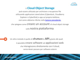 Il

Cloud Object Storage

può essere utilizzato per archiviare e recuperare file
utilizzando applicazioni stand alone (Cyberduck, Cloudberry
Explorer o CyberDisk) o app sul proprio telefono,
così come abbiamo riferito nella lezione precedente,
che spiegava come creare

un account di cloud object storage
sulla nostra piattaforma.

Un altro metodo è quello di sfruttare le API, grazie alle quali
è possibile creare software ed

applicazioni web

che interagiscono direttamente con il cloud,
senza dover passare per software esterni.

#VenerdìDelCloud

3

 