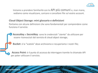 Iniziamo a prendere familiarità con le API più comuni e, man mano,
vediamo come visualizzare, caricare e cancellare file sul vostro account.

Cloud Object Storage: mini glossario e definizioni
Partiamo con alcune definizioni che sono fondamentali per comprendere come
funziona il servizio:

AccessKey e SecretKey: sono le credenziali “utente” da utilizzare per
essere riconosciuti dal servizio di cloud object storage;

Bucket: è la “scatola” dove archiviamo e recuperiamo i nostri file;
Access Point: è il punto di accesso da interrogare tramite le chiamate API
per poter utilizzare il servizio.

#VenerdìDelCloud

4

 