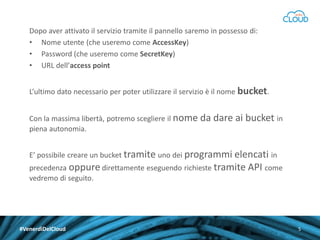 Dopo aver attivato il servizio tramite il pannello saremo in possesso di:
• Nome utente (che useremo come AccessKey)
• Password (che useremo come SecretKey)
• URL dell’access point
L’ultimo dato necessario per poter utilizzare il servizio è il nome bucket.
Con la massima libertà, potremo scegliere il nome da dare ai
piena autonomia.

bucket in

E’ possibile creare un bucket tramite uno dei programmi elencati in

precedenza oppure direttamente eseguendo richieste tramite API come
vedremo di seguito.

#VenerdìDelCloud

5

 