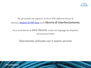 Per gli esempi che seguono, scritti in PHP, abbiamo deciso di
utilizzare Amazon S3 PHP Class come libreria di interfacciamento,
ma ci sono decine di altre librerie, scritte nei linguaggi più disparati,

che possono essere

liberamente utilizzate con il nostro servizio.

#VenerdìDelCloud

7

 