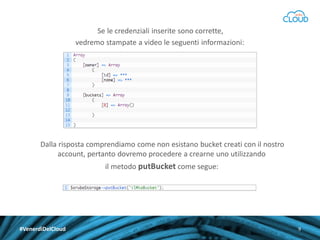 Se le credenziali inserite sono corrette,
vedremo stampate a video le seguenti informazioni:

Dalla risposta comprendiamo come non esistano bucket creati con il nostro
account, pertanto dovremo procedere a crearne uno utilizzando
il metodo putBucket come segue:

#VenerdìDelCloud

9

 