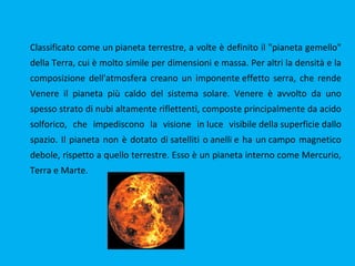 Classificato come un pianeta terrestre, a volte è definito il "pianeta gemello"
della Terra, cui è molto simile per dimensioni e massa. Per altri la densità e la
composizione dell'atmosfera creano un imponente effetto serra, che rende
Venere il pianeta più caldo del sistema solare. Venere è avvolto da uno
spesso strato di nubi altamente riflettenti, composte principalmente da acido
solforico, che impediscono la visione in luce visibile della superficie dallo
spazio. Il pianeta non è dotato di satelliti o anelli e ha un campo magnetico
debole, rispetto a quello terrestre. Esso è un pianeta interno come Mercurio,
Terra e Marte.
 