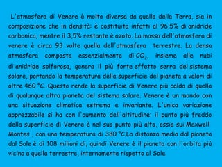 L'atmosfera di Venere è molto diversa da quella della Terra, sia in
composizione che in densità: è costituita infatti al 96,5% di anidride
carbonica, mentre il 3,5% restante è azoto. La massa dell'atmosfera di
venere è circa 93 volte quella dell'atmosfera terrestre. La densa
atmosfera composta essenzialmente di CO2
, insieme alle nubi
di anidride solforosa, genera il più forte effetto serra del sistema
solare, portando la temperatura della superficie del pianeta a valori di
oltre 460 °C. Questo rende la superficie di Venere più calda di quella
di qualunque altro pianeta del sistema solare. Venere è un mondo con
una situazione climatica estrema e invariante. L'unica variazione
apprezzabile si ha con l'aumento dell'altitudine: il punto più freddo
della superficie di Venere è nel suo punto più alto, ossia sui Maxwell
Montes , con una temperatura di 380 °C.La distanza media dal pianeta
dal Sole è di 108 milioni di, quindi Venere è il pianeta con l'orbita più
vicina a quella terrestre, internamente rispetto al Sole.
 