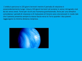 L'orbita è percorsa in 225 giorni terrestri mentre il periodo di rotazione è
sorprendentemente lungo: misura 243 giorni terrestri ed avviene in senso retrogrado cioè
da est verso ovest. Forse per via di una risonanza gravitazionale, forse per una semplice
coincidenza i periodi di rotazione e di rivoluzione di Venere sono sincronizzati in modo tale
che il pianeta presenta sempre la stessa faccia verso la Terra quando i due pianeti
raggiungono la minima distanza reciproca.
 