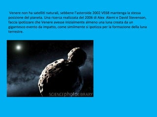 Venere non ha satelliti naturali, sebbene l’asteroide 2002 VE68 mantenga la stessa
posizione del pianeta. Una ricerca realizzata del 2006 di Alex Alemi e David Stevenson,
faccia ipotizzare che Venere avesse inizialmente almeno una luna creata da un
gigantesco evento da impatto, come similmente si ipotizza per la formazione della luna
terrestre.
 