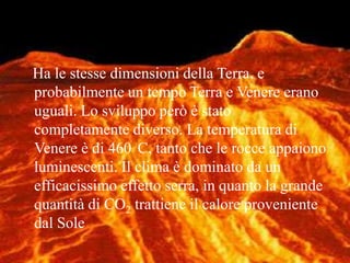    Ha le stesse dimensioni della Terra, e probabilmente un tempo Terra e Venere erano uguali. Lo sviluppo però è stato completamente diverso. La temperatura di Venere è di 460°C, tanto che le rocce appaiono luminescenti. Il clima è dominato da un efficacissimo effetto serra, in quanto la grande quantità di CO2 trattiene il calore proveniente dal Sole 