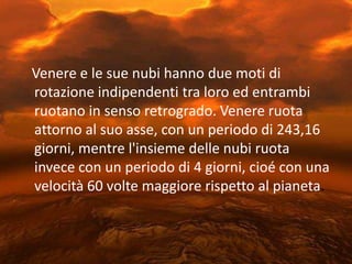 Venere e le sue nubi hanno due moti di rotazione indipendenti tra loro ed entrambi ruotano in senso retrogrado. Venere ruota attorno al suo asse, con un periodo di 243,16 giorni, mentre l'insieme delle nubi ruota invece con un periodo di 4 giorni, cioé con una velocità 60 volte maggiore rispetto al pianeta. 