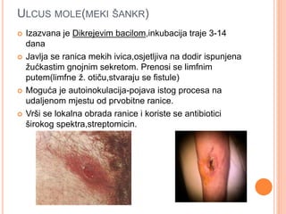 ULCUS MOLE(MEKI ŠANKR)
 Izazvana je Dikrejevim bacilom,inkubacija traje 3-14
dana
 Javlja se ranica mekih ivica,osjetljiva na dodir ispunjena
žućkastim gnojnim sekretom. Prenosi se limfnim
putem(limfne ž. otiču,stvaraju se fistule)
 Moguća je autoinokulacija-pojava istog procesa na
udaljenom mjestu od prvobitne ranice.
 Vrši se lokalna obrada ranice i koriste se antibiotici
širokog spektra,streptomicin.
 