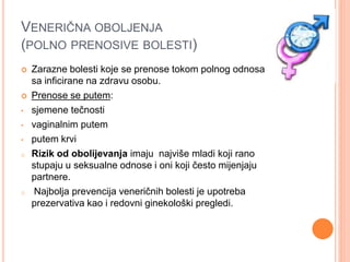 VENERIČNA OBOLJENJA
(POLNO PRENOSIVE BOLESTI)
 Zarazne bolesti koje se prenose tokom polnog odnosa
sa inficirane na zdravu osobu.
 Prenose se putem:
• sjemene tečnosti
• vaginalnim putem
• putem krvi
o Rizik od obolijevanja imaju najviše mladi koji rano
stupaju u seksualne odnose i oni koji često mijenjaju
partnere.
o Najbolja prevencija veneričnih bolesti je upotreba
prezervativa kao i redovni ginekološki pregledi.
 