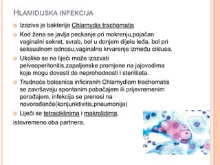 HLAMIDIJSKA INFEKCIJA
 Izaziva je bakterija Chlamydia trachomatis
 Kod žena se javlja peckanje pri mokrenju,pojačan
vaginalni sekret, svrab, bol u donjem dijelu leđa, bol pri
seksualnom odnosu,vaginalno krvarenje između ciklusa.
 Ukoliko se ne liječi može izazvati
pelveoperitonitis,zapaljenske promjene na jajovodima
koje mogu dovesti do neprohodnosti i steriliteta.
 Trudnoće bolesnica inficiranih Chlamydiom trachomatis
se završavaju spontanim pobačajem ili prijevremenim
porođajem, infekcija se prenosi na
novorođenče(konjunktivitis,pneumonija)
 Liječi se tetraciklinima i makrolidima,
istovremeno oba partnera.
 