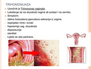 TRIHOMONIJAZA
 Uzročnik je Trihomonas vaginalis.
 Lokalizuje se na sluzokoži vagine ali prelazi i na cerviks.
 Simptomi:
• oblina žutozelena pjenušava sekrecija iz vagine
• neprijatan miris i svrab
• hiperemija vag. sluzokože
• dispareunija
• sterilitet
o Liječe se oba partnera.
 