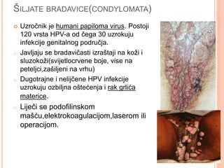 ŠILJATE BRADAVICE(CONDYLOMATA)
 Uzročnik je humani papiloma virus. Postoji
120 vrsta HPV-a od čega 30 uzrokuju
infekcije genitalnog područja.
o Javljaju se bradavičasti izraštaji na koži i
sluzokoži(svijetlocrvene boje, vise na
peteljci,zašiljeni na vrhu)
o Dugotrajne i nelijčene HPV infekcije
uzrokuju ozbiljna oštećenja i rak grlića
materice.
o Liječi se podofilinskom
mašću,elektrokoagulacijom,laserom ili
operacijom.
 