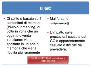 Il GC

 Di solito è basato su 3         Mai forzarlo!
 contenitori di memoria             System.gc()
 (tri-colour marking) di
 volta in volta che un            L'impatto sulle
 oggetto diventa                    prestazioni causate dal
 «anziano» viene                    GC è apparentemente
 spostato in un aria di             casuale e difficile da
 memoria che viene                  prevedere.
 ripulità più raramente
                  Un Object Pool farà invecchiare i
                          vostri oggetti!!!
 