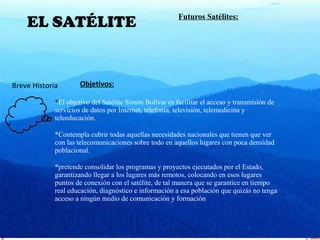 29/01/15
EL SATÉLITE
Breve Historia Objetivos:
*El objetivo del Satélite Simón Bolívar es facilitar el acceso y transmisión de
servicios de datos por Internet, telefonía, televisión, telemedicina y
teleeducación.
*Contempla cubrir todas aquellas necesidades nacionales que tienen que ver
con las telecomunicaciones sobre todo en aquellos lugares con poca densidad
poblacional.
*pretende consolidar los programas y proyectos ejecutados por el Estado,
garantizando llegar a los lugares más remotos, colocando en esos lugares
puntos de conexión con el satélite, de tal manera que se garantice en tiempo
real educación, diagnóstico e información a esa población que quizás no tenga
acceso a ningún medio de comunicación y formación
Futuros Satélites:
 