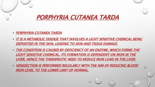 PORPHYRIA CUTANEA TARDA
• PORPHYRIA CUTANEA TARDA
• IT IS A METABOLIC DISEASE THAT INVOLVES A LIGHT SENSITIVE CHEMICAL BEING
DEPOSITED IN THE SKIN, LEADING TO SKIN AND TISSUE DAMAGE.
• THE CONDITION IS CAUSED BY DEFICIENCY OF AN ENZYME, WHICH FORMS THE
LIGHT SENSITIVE CHEMICAL. ITS FORMATION IS DEPENDENT ON IRON IN THE
LIVER, HENCE THE THERAPEUTIC NEED TO REDUCE IRON LOAD IN THE LIVER.
• VENESECTION IS PERFORMED REGULARLY WITH THE AIM OF REDUCING BLOOD
IRON LEVEL TO THE LOWER LIMIT OF NORMAL.
 