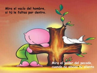 Mira el vacío del hombre, si tú le faltas por dentro. Mira el poder del pecado, cuando no envías tu aliento 