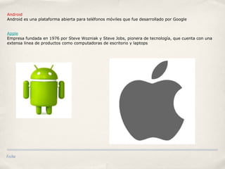 Fecha
Android
Android es una plataforma abierta para teléfonos móviles que fue desarrollado por Google
Apple
Empresa fundada en 1976 por Steve Wozniak y Steve Jobs, pionera de tecnología, que cuenta con una
extensa linea de productos como computadoras de escritorio y laptops
 