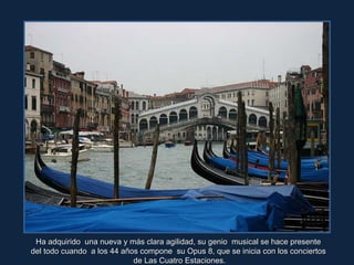 Ha adquirido  una nueva y más clara agilidad, su genio  musical se hace presente  del todo cuando  a los 44 años compone  su Opus 8, que se inicia con los conciertos  de Las Cuatro Estaciones. 