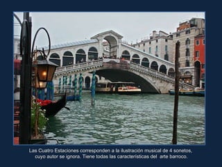 Las Cuatro Estaciones corresponden a la ilustración musical de 4 sonetos,  cuyo autor se ignora. Tiene todas las características del  arte barroco. 