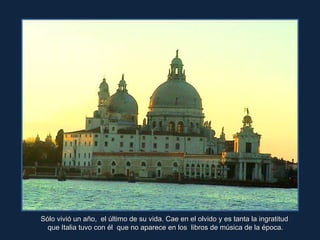 Sólo vivió un año,  el último de su vida. Cae en el olvido y es tanta la ingratitud  que Italia tuvo con él  que no aparece en los  libros de música de la época. 