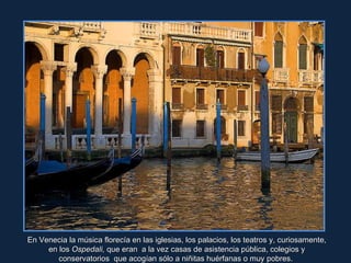 En Venecia la música florecía en las iglesias, los palacios, los teatros y, curiosamente, en los  Ospedali,  que eran  a la vez casas de asistencia pública, colegios y conservatorios  que acogían sólo a niñitas huérfanas o muy pobres.  