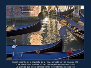 Vivaldi encontró en la orquesta  de la Pietá, formada por  las niñas de ahí,  un excelente laboratorio en el que pudo experimentar cuanto quiso.  Lo que hizo que creara composiciones innovadoras para la época. 