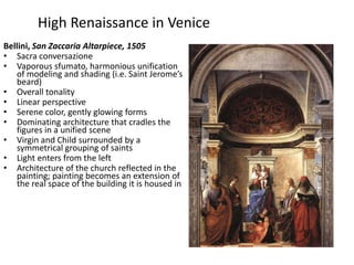 High Renaissance in VeniceBellini, San Zaccaria Altarpiece, 1505Sacra conversazioneVaporous sfumato, harmonious unification of modeling and shading (i.e. Saint Jerome’s beard)Overall tonalityLinear perspectiveSerene color, gently glowing formsDominating architecture that cradles the figures in a unified sceneVirgin and Child surrounded by a symmetrical grouping of saintsLight enters from the leftArchitecture of the church reflected in the painting; painting becomes an extension of the real space of the building it is housed in