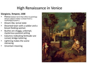 High Renaissance in VeniceGiorgione, Tempest, 1506Poesia (Italian term that refers to paintings whose subject matter is drawn from a mythological poem )Dream-like, lyrical stateDeserted town with a soldier and a breast feeding womanBushes are shaggy, unkempt; mysterious pastoral settingColumns–indicating fortitude–are ruined, bridge totteringLightning makes the scene menacingUncertain meaning