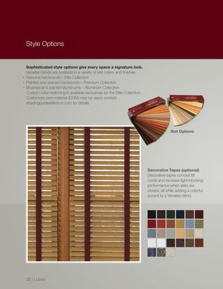 Style Options


    Sophisticated style options give every space a signature look.
    Venetian blinds are available in a variety of slat colors and finishes:
•   Genuine hardwoods – Elite Collection
•   Painted and stained hardwoods – Premium Collection
•   Brushed and painted aluminums – Aluminum Collection
    Custom color matching is available exclusively for the Elite Collection.
    Customers own material (COM) may be used; contact
    shadingquotes@lutron.com for details.




                                                                                             Slat Options




                                                                               Decorative Tapes (optional)
                                                                               Decorative tapes conceal lift
                                                                               cords and increase light-blocking
                                                                               performance when slats are
                                                                               closed, all while adding a colorful
                                                                               accent to a Venetian blind.




    02 | Lutron
 
