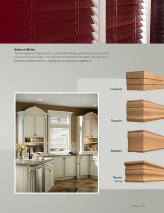 Valance Styles
Add an elegant, finished look to a Venetian blind by specifying one of our four
standard valance styles. This optional top treatment fits easily over the blind’s
brackets and headrail for a complete and seamless installation.




                                                                                    Camelot




                                                                                    Cavalier




                                                                                    Majesty




                                                                                     Queen
                                                                                      Anne




                                                                                               Lutron | 03
 