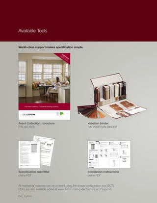 Available Tools


World-class support makes specification simple.

                                                                                                                                                                                                                                                                           CO
                                                                                                                                                                                                                                                                              M
                                                                                                                                                                                                                                                                     Int Vene IN
                                                                                                                                                                                                                                                                           ige tian G S
                                                                                                                                                                                                                                                                        ell
                                                                                                                                                                                                                                                                              nt blin OO
                                                                                                                                                                                                                                                                                Til
                                                                                                                                                                                                                                                                                    t A ds w N !
                                                                                                                                                                                                                                                                                       lig
                                                                                                                                                                                                                                                                                           nm ith
                                                                                                                                                                                                                                                                                             en
                                                                                                                                                                                                                                                                                              M
                                                                                                                                                                                                                                                                                                tT




                                  The Avant Collection                                                                                          TM
                                                                                                                                                          | residential shading solutions




Avant Collection™ brochure                                                                                                                                                                                                                                                                           Venetian binder
P/N 367-1678                                                                                                                                                                                                                                                                                         P/N VENETIAN-BINDER


                                                                                                                      Lutron
                                                                                                                                 ®




                                                                                                                    Venetia
                                                                                                                                      n blind                                             Venetian
                                                                                                                                                  options                                            Blind
                                                                                                                Mount
                                                                                                                                 ing opt
                                                                                                               Brackets
                                                                                                                                              ions                                                                                       Chassis
                                                                                                                                                                                                                                                   Specificat
                                                                                                                                 can be                                                                                                                       ion
                                                                                                                                           inside mou
                                                                                                                                                          nted, or                                                                             085-26
                                                                                                                                                                                                                                                      2 2 12.29.1
                                                                                                                                                                      outside                                                                                    0
                                                                                                                                                                                mounted
                                                                                                                                                                                          on the
                                                                                                                                                                                                   trim or
                                                                                                                                                                                                             above
                                                                                                                                                                                                                     the trim.
     Lutron®                                                      Venetian Blind                                     Chassis Specification                                                                                                                                                                Lutron Venetian  ®                                          English
                                                                                                                                     085-262 1 12.29.10                                                                                                                                                   Blind Chassis                                                                   1         Choose one of the options below to drill for cable access                  2      Installing the brackets                                                   2      Installing the brackets (continued)

     Lutron | Venetian blinds                                                                                                                                                                                                                                                                             Installation Guide (please read before installing)                              1.1       Notes:                                                                    2.1     Outside mount (trim mount shown)                                         2.2     Inside mount

     Venetian Blinds are operated by ultra-quiet, precision control                                                 Inside mou                                                                                                                                                                                                                                                                  •   Cable should exit from the wall or jamb on the drive side of the system
                                                                                                                                                                                                                                                                                                                                                                                                                                                                              2.1.1   Center the brackets over the window and space them apart a                       Mount the brackets inside the jamb as shown.
     drives. The Venetian blind drive is housed in the headrail and                                                                   nt                                                                                                                                                                                                                                                        •   Leave 12 to 18 in (300 to 450 mm) of cable exposed                                                                                                         2.2.1
                                                                                                                                                                                                                                                                                                                                                                                                                                                                                      distance equal to the headrail width + ½ in (13mm). Assure they
     provides independent control of the lift and tilt. Lift and tilt                                                                                               Outside                                                                                                                                                                                                                                                                                                           are level and plumb.
                                                                                                                                                                                                                                                                                                                                                                                                    Wire location:
     positions can be stored as a preset and can be recalled with                                                                                                             mount
                                                                                                      Bracke                                                                          on trim                                                                                                                                                                                                   •   Outside Mount on trim: 2 in (50 mm) from end of system ½ in (13 mm)
     the touch of a button.                                                                                           t dimens                                                                                                                                                                                                                                                                      above top of bracket
                                                                                                                                                                                                                                                                                                                                                                                                                                                                                      Tip: Inserting screw(s) into the trim underneath the bracket provides
                                                                                                                                           ions                                                                                                                                                                                                                                                     Outside Mount above trim: 2 in (50 mm) from end of system ½ in
                                                                                                                                                                                                                                                                                                                                                                                                                                                                                      necessary support when mounting brackets on contoured trim.
                                                                                                           2 ¼ in                                                                                                        Outside                                                                                                                                                                •


     Aesthetics                                                                                           (57 mm)          1 5/8 in                                Headra                                                        mount                                                                                                                                                              (13 mm) below top of bracket
                                                                                                                          (41 mm)                                            il dimens                                    above
                                                                                                                                                                                                                                 trim                                                                                                                                                               Inside Mount: 2 in (50 mm) from end of system
                                                                                                                                                                                           ions
                                                                                                                                                                                                                                                                                                                                                                                                •

                                                                                                                                                                    2 ¼ in                                                                                                                                                                                                                                                                                                                                      Bracket
 •   A wide variety slat finishes available in hardwood                                                                                                            (57 mm)                                                                                                                                                                                                                                                                                                                                                            Trim
     and aluminum
 •   Decorative tapes available to conceal operational cords while                                                                                      3 3/8 in
                                                                                                                                                                                                                                                                                                                                                                                                                                                                                                                                              Mounting screw
                                                                                                                                                                                                                                                                                                                                                                                                                                                                                                                                                                       Tip: If necessary, block out brackets to clear cranks or other hardware.
     adding a colorful accent to the blinds                                                    3 5/8 in                                               (86 mm)
                                                                                             (92 mm)
 •   Four optional valance styles are available to conceal the                                                                                                                                                                                                                                            The Venetian Chassis Installation Guide is a complement to the
                                                                                                                                                                                                                                                                                                                                                                                                                                                                                                                                              Jack screw
     headrail                                                                                                                                                                                                                                                                                             enclosed Basic Wiring and Setup Guide. The Chassis Installation                                                                                                                                                                     for support
 •   Aluminum headrail provides clean minimalist look                                                                                                                                                                                                                                                     Guide describes the mechanical installation. The Basic Wiring and
     for applications without a valance                                                                                                                                                                                                                                                                   Setup Guide describes the wiring and setup for basic function of
                                                                                                                                                                                                                                                                                                          the Venetian Blind.

     Design
                                                                                                                                                                                                                                                                                                          Tools required:
                                                                                                                                                                                                                                                                                                          Tape Measure           1/4 in Hex-Head Driver         #2 Phillips Screwdriver                Outside mount on trim                  Outside mount above trim
 •   Independent lift control adjusts height of blinds and                                Slat   options                                                                                                                                                                                                  Level                  Power Drill                    Drill Bits
                                                                                                                                                                                                                                                                                                                                                                                                                                                                                                       Headrail Width + ½ in

     provides access to the window without affecting tilt                          Lutron Venetian blind
 •   Tilt can be adjusted independent of lift to vary the privacy                        Slat mate
     level at any blind position                                                         colors. rials available                                                                                                                                                                                          Box contents:
                                                                                                 Aluminum          in hard
 •   Intelligent Tilt AlignmentTM ensures tilt position                                                      slats availa woods and
                                                                                        Hardwood                         ble in paint aluminum
     between adjacent shades will remain within 1/16 th                                                                               ed and       . Hard
                                                                                       Elite Colle                                            brushed woods availa
     of an inch                                                                        Premium ction – Available                                       finishes.        ble in a
                                                                                                                                                                                 variety
     Blinds go to a pre-determined height and tilt angle when                         Customer Collection – Avail in 5 clear coate                                                         of stain
 •
                                                                                                                                                                                                    s and paint
     a preset is recalled                                                                        ’s Own             able in            d                                                                                                                                                                                             (1) Right
                                                                                                                            23 stain natural finish
                                                                                                                                                                                                                                                                                                          (1) Left
                                                                                                         Material                                                                                               ed                                                                                                                   mounting bracket
                                                                                                                                                                                                                                                                                                                                                                                                                                                                                                                                                                3      Position the valance mounting clips on the headrail (if provided)
                                                                                                                                                      es. Cust                                                                                                                                            mounting bracket
     Multiple presets can be defined for the same blind                              Aluminum                      (COM)              ed
                                                                                                                           also availa finishes and
 •
                                                                                                                                                               om color                                                                                                                                                                                                                                                                                                                                    Wall mount on trim
     or group of blinds                                                             Available Collection                               ble. Cont      31 paint            matching                                                                                                                                                                                                                    Inside mount top wire exit              Inside mount side wire exit                                                                                      3.1     Attach the valance mounting clips to the headrail so they are aligned
                                                                                               in brush                                          act Cust      ed finish              finishes
 •   Compatible with Sivoia QS and Sivoia QS Wireless systems                                           ed finish                                         omer Serv es.                         available.                                                                                                                                                                                                                                                                                                                                                             with the mounting position on the valance.
     Venetian blind components designed for ultra-quiet                                                           and 13                                             ice for                                                                                                                              (2) Valance                (8) Mounting             (1) Venetian blind
 •                                                                                                                         painted                                           details.
     operation (will not exceed 44 dBa measured 3 ft                                                                                finishes.                                                                                                                                                             mounting clips             screws                                                                                                                                           Note: If mounting directly to wall, block out brackets to clear trim.

     (1m) from drive unit)
 •   Simple installation for both inside mount and outside
     mount applications                                                             Job Nam               Spec                                                                                                                                                                                                                                                (2) Headrail
                                                                                             e:                     i f i c at                                                                                                                                                                            (1) Valance
     Provides maximum window coverage – symmetrical                                                                              ion S                                                                                                                                                                                                                        securing screws                                                                                                                                                  Blocking
 •
                                                                                                                                       ubmi
                                                                                                                                            t ta l
     light gaps on both sides for a clearance of 1/4 in                                                                             Model
                                                                                   Job Num                                                Numbers:
     (8 mm) per side between blind and window jam                                           ber:                                                                                                                                                                                                          Bottom rail shims
 •   Hardwood slat blinds available in sizes up to 80 ft² (7.4 m²)                                                                                                                                                                                                                                                                                                                                                                                                                                                                                                                              Headrail
     max 96 in (2438 mm) wide x 120 in (3048 mm) high                                                                                                                                                                   page 2
 •   Aluminum slat blinds available in sizes up to 120 ft² (11.1 m²)                                                                                                                                                                                                                                 !    CAUTION: Risk of falling objects. Securely install the Venetian Blind
                                                                                                                                                                                                                                                                                                                      system per the mounting instructions. Failure to do so could
     max 144 in (3658 mm) wide x 120 in (3048 mm) high                                                                                                                                                                                                                                                                result in minor or moderate injury.
                                                                                                                                                                                                                                                                                                                                                                                                                                                                                                                               Trim
                                                                                                                                                                                                                                                                                                          Notes:
                                                                                                                                                                                                                                                                                                      •   Lutron systems are intended for use with only Lutron hardware, controls,
                                                                                                                                                                                                                                                                                                          and power supplies.                                                                                                                                                                                                     Wall

                      S p e c i f i c at i o n S u b m i t ta l                                                                      page 1
                                                                                                                                                                                                                                                                                                      •   Codes: Install in accordance with all local and national electrical codes.
                                                                                                                                                                                                                                                                                                      •   Environment: Ambient operating temperature: 32 °F - 104 °F
      Job Name:                              Model Numbers:                                                                                                                                                                                                                                               (0 °C - 40 °C), 0 - 90% humidity, non-condensing. Indoor use only.
                                                                                                                                                                                                                                                                                                      •   Maintain sufficient clearance between the moving blind and any object.
                                                                                                                                                                                                                                                                                                                                                                                                                                                                                                 Wall mount above trim with blocking
      Job Number:




Specification submittal                                                                                                                                                                                                                                                                              Installation instructions
online PDF                                                                                                                                                                                                                                                                                           online PDF


All marketing materials can be ordered using the shade configuration tool (SCT).
PDFs are also available online at www.lutron.com under Service and Support.

04 | Lutron
 