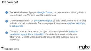 OK Venice! 
OK Venice! è una App per Google Glass che permette una visita guidata e 
interattiva di una Venezia insolita e misteriosa 
L’utente è guidato in un percorso a tappe (6 nella versione demo di lancio) 
selezionate nel sestiere del Cannaregio per il loro valore storico, artistico 
o artigianale 
Come in una caccia al tesoro, in ogni tappa sarà possibile scoprire 
contenuti aggiuntivi e interattivi che si riveleranno al turista solo 
attraverso i Google Glass quando lo sguardo sarà rivolto al punto di 
interesse 
 