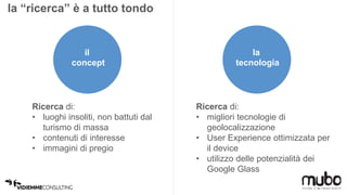 la “ricerca” è a tutto tondo 
il 
concept 
Ricerca di: 
• luoghi insoliti, non battuti dal 
turismo di massa 
• contenuti di interesse 
• immagini di pregio 
la 
tecnologia 
Ricerca di: 
• migliori tecnologie di 
geolocalizzazione 
• User Experience ottimizzata per 
il device 
• utilizzo delle potenzialità dei 
Google Glass 
 
