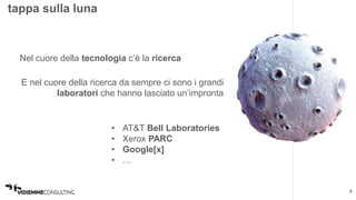3 
tappa sulla luna 
Nel cuore della tecnologia c’è la ricerca 
E nel cuore della ricerca da sempre ci sono i grandi 
laboratori che hanno lasciato un’impronta 
• AT&T Bell Laboratories 
• Xerox PARC 
• Google[x] 
• … 
 