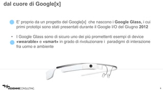 4 
dal cuore di Google[x] 
• E’ proprio da un progetto del Google[x] che nascono i Google Glass, i cui 
primi prototipi sono stati presentati durante il Google I/O del Giugno 2012 
• I Google Glass sono di sicuro uno dei più promettenti esempi di device 
«wearable» e «smart» in grado di rivoluzionare i paradigmi di interazione 
fra uomo e ambiente 
 