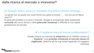 5 
dalla ricerca al mercato o viceversa? 
# I Google Glass sono un esempio di product-driven strategy…. 
“La gente non sa quello che vuole finché non glielo si mostra.” … ma non era di Steve 
Jobs??? 
Si parte dal prodotto e si cerca il mercato. Google è consapevole della sostanziale 
univocità del nuovo device e delle potenziali resistenze o difficoltà di una rapida 
penetrazione di mercato 
# o il migliore caso di social collaboration? 
Google rilascia sul mercato in anteprima ad un ristretto numero di 
Explorer i suoi prototipi chiedendo al mercato stesso di 
migliorarlo, definirne gli usi e gli ambiti applicativi di maggiore 
interesse 
 
