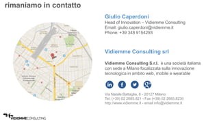 rimaniamo in contatto 
Giulio Caperdoni 
Head of Innovation – Vidiemme Consulting 
Email: giulio.caperdoni@vidiemme.it 
Phone: +39 348 9154293 
Vidiemme Consulting srl 
Vidiemme Consulting S.r.l. è una società italiana 
con sede a Milano focalizzata sulla innovazione 
tecnologica in ambito web, mobile e wearable 
Via Natale Battaglia, 8 - 20127 Milano 
Tel. (+39) 02 2685.821 - Fax (+39) 02 2685.8230 
http://www.vidiemme.it - email info@vidiemme.it 
