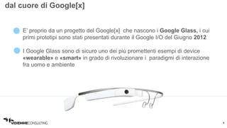 4 
dal cuore di Google[x] 
• E’ proprio da un progetto del Google[x] che nascono i Google Glass, i cui 
primi prototipi sono stati presentati durante il Google I/O del Giugno 2012 
• I Google Glass sono di sicuro uno dei più promettenti esempi di device 
«wearable» e «smart» in grado di rivoluzionare i paradigmi di interazione 
fra uomo e ambiente 
 