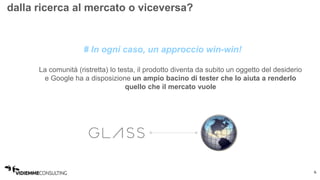 6 
dalla ricerca al mercato o viceversa? 
# In ogni caso, un approccio win-win! 
La comunità (ristretta) lo testa, il prodotto diventa da subito un oggetto del desiderio 
e Google ha a disposizione un ampio bacino di tester che lo aiuta a renderlo 
quello che il mercato vuole 
 