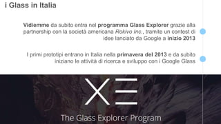 7 
i Glass in Italia 
Vidiemme da subito entra nel programma Glass Explorer grazie alla 
partnership con la società americana Rokivo Inc., tramite un contest di 
idee lanciato da Google a inizio 2013 
I primi prototipi entrano in Italia nella primavera del 2013 e da subito 
iniziano le attività di ricerca e sviluppo con i Google Glass 
 