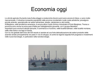 Economia oggi
Le attività agricole (frumento,mais,frutta,ortaggi) e zootecniche (bovini,suini) sono ancora di rilievo, e sono molto
meccanizzate. L'industria è presente soprattutto nelle province occidentali e sulle coste adriatiche; prevalgono
piccole aziende, specializzate nei settori alimentare, tessile, calzaturiero e del mobile.
A Marghera, nella terraferma veneziana, è ancora attivo il polo chimico industriale di Porto Marghera. Treviso e
provincia sono anche la prima area d'Italia per l'abbigliamento giovanile, con il gruppo Benetton.
Importanti sono anche le attività bancarie, il commercio e il turismo, nelle località balneari, nelle località montane,
nelle città d'arte e sul lago di Garda.
Con la crisi globale dell inizio del XXI secolo si assiste ad una forte delocalizzazione dei settori produttivi delle
aziende venete principalmente nei paesi in via di sviluppo; di contro la regione segnala forti progressi e investimenti
nelle nuove tecnologie, in particolare nella nanotecnologia.
 