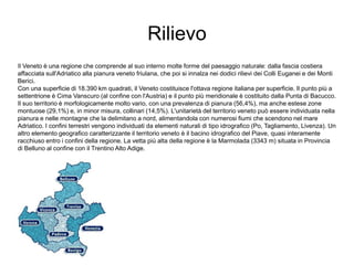 Rilievo
Il Veneto è una regione che comprende al suo interno molte forme del paesaggio naturale: dalla fascia costiera
affacciata sull'Adriatico alla pianura veneto friulana, che poi si innalza nei dodici rilievi dei Colli Euganei e dei Monti
Berici.
Con una superficie di 18.390 km quadrati, il Veneto costituisce l'ottava regione italiana per superficie. Il punto più a
settentrione è Cima Vanscuro (al confine con l'Austria) e il punto più meridionale è costituito dalla Punta di Bacucco.
Il suo territorio è morfologicamente molto vario, con una prevalenza di pianura (56,4%), ma anche estese zone
montuose (29,1%) e, in minor misura, collinari (14,5%). L'unitarietà del territorio veneto può essere individuata nella
pianura e nelle montagne che la delimitano a nord, alimentandola con numerosi fiumi che scendono nel mare
Adriatico. I confini terrestri vengono individuati da elementi naturali di tipo idrografico (Po, Tagliamento, Livenza). Un
altro elemento geografico caratterizzante il territorio veneto è il bacino idrografico del Piave, quasi interamente
racchiuso entro i confini della regione. La vetta più alta della regione è la Marmolada (3343 m) situata in Provincia
di Belluno al confine con il Trentino Alto Adige.
 