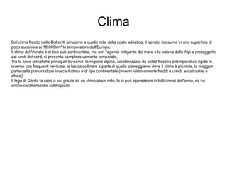 Clima
Dal clima freddo delle Dolomiti arriviamo a quello mite della costa adriatica, il Veneto riassume in una superficie di
poco superiore ai 18.000km² le temperature dell'Europa.
Il clima del Veneto è di tipo sub-continentale, ma con l'agente mitigante del mare e la catena delle Alpi a proteggerlo
dai venti del nord, si presenta complessivamente temperato.
Tra le zone climatiche principali troviamo: la regione alpina, caratterizzata da estati fresche e temperature rigide in
inverno con frequenti nevicate, la fascia collinare e parte di quella pianeggiante dove il clima è più mite, la maggior
parte della pianura dove invece il clima è di tipo continentale (inverni relativamente freddi e umidi, estati calde e
afose).
Il lago di Garda fa caso a sé: grazie ad un clima assai mite, lo si può apprezzare in tutti i mesi dell'anno, ed ha
anche caratteristiche subtropicali.
 